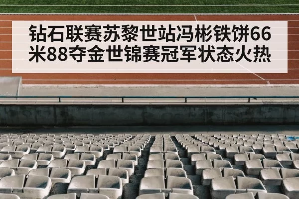 钻石联赛苏黎世站冯彬铁饼66米88夺金世锦赛冠军状态火热